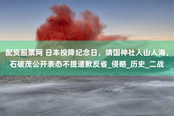 配资股票网 日本投降纪念日，靖国神社人山人海，石破茂公开表态不提道歉反省_侵略_历史_二战