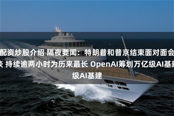 配资炒股介绍 隔夜要闻：特朗普和普京结束面对面会谈 持续逾两小时为历来最长 OpenAI筹划万亿级AI基建