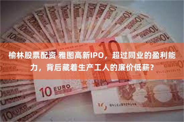 榆林股票配资 雅图高新IPO，超过同业的盈利能力，背后藏着生产工人的廉价低薪？