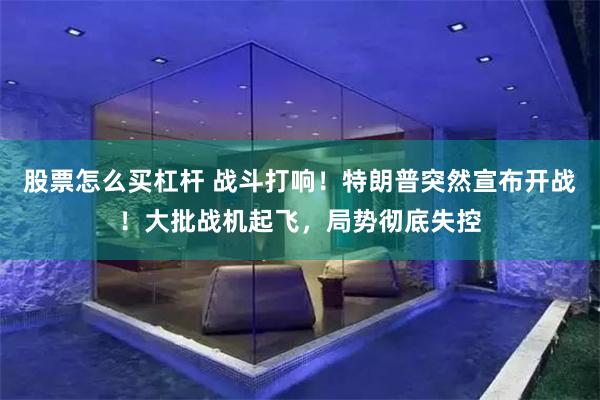 股票怎么买杠杆 战斗打响！特朗普突然宣布开战！大批战机起飞，局势彻底失控
