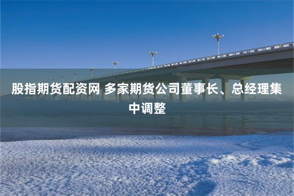 股指期货配资网 多家期货公司董事长、总经理集中调整