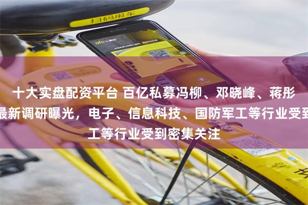 十大实盘配资平台 百亿私募冯柳、邓晓峰、蒋彤、管华雨最新调研曝光，电子、信息科技、国防军工等行业受到密集关注