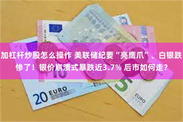 加杠杆炒股怎么操作 美联储纪要“亮鹰爪”、白银跌惨了！银价崩溃式暴跌近3.7% 后市如何走？