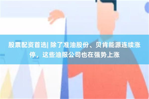 股票配资首选| 除了准油股份、贝肯能源连续涨停，这些油服公司也在强势上涨