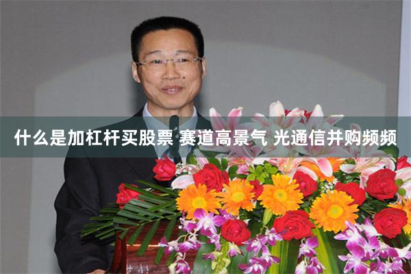 什么是加杠杆买股票 赛道高景气 光通信并购频频