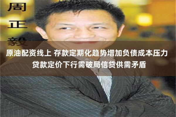 原油配资线上 存款定期化趋势增加负债成本压力  贷款定价下行需破局信贷供需矛盾