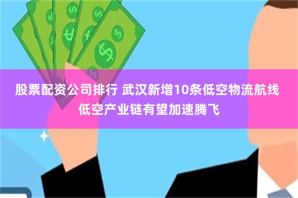 股票配资公司排行 武汉新增10条低空物流航线 低空产业链有望加速腾飞