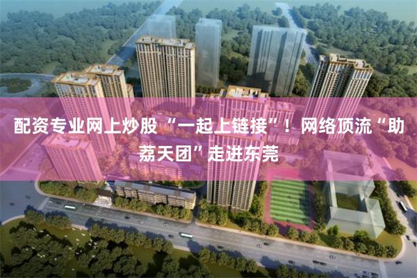 配资专业网上炒股 “一起上链接”！网络顶流“助荔天团”走进东莞