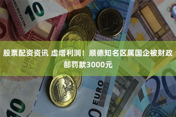 股票配资资讯 虚增利润！顺德知名区属国企被财政部罚款3000元