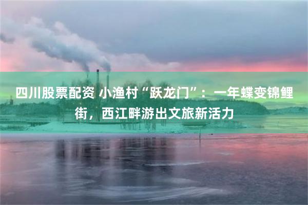 四川股票配资 小渔村“跃龙门”：一年蝶变锦鲤街，西江畔游出文旅新活力