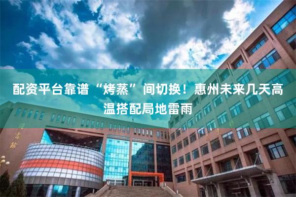 配资平台靠谱 “烤蒸” 间切换！惠州未来几天高温搭配局地雷雨