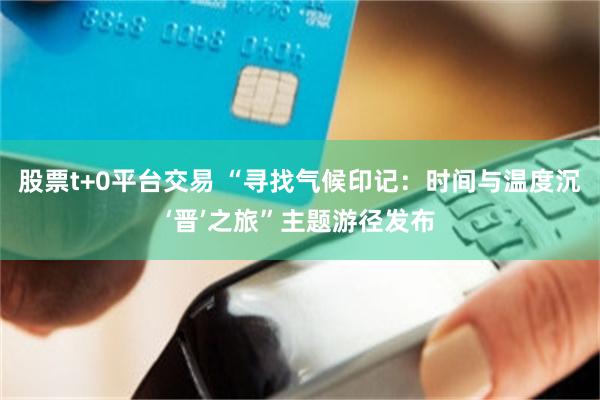 股票t+0平台交易 “寻找气候印记：时间与温度沉‘晋’之旅”主题游径发布