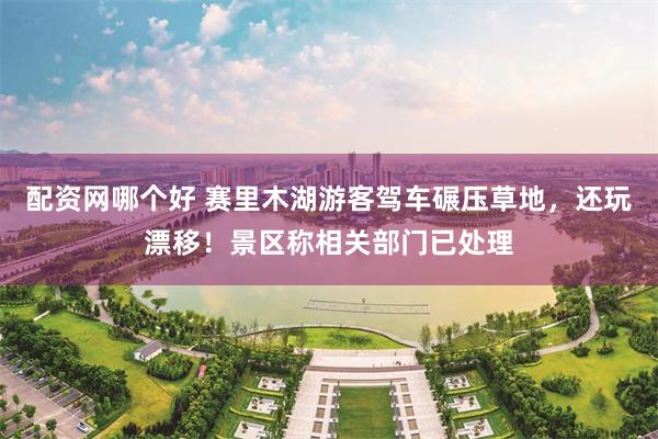 配资网哪个好 赛里木湖游客驾车碾压草地，还玩漂移！景区称相关部门已处理