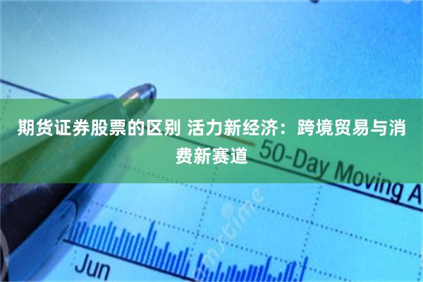 期货证券股票的区别 活力新经济：跨境贸易与消费新赛道