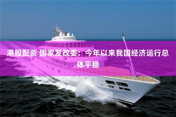 港股配资 国家发改委：今年以来我国经济运行总体平稳