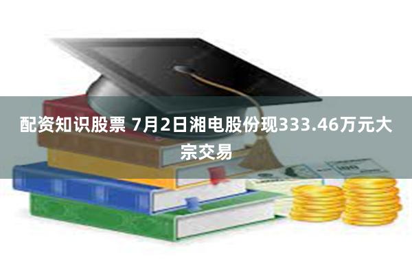 配资知识股票 7月2日湘电股份现333.46万元大宗交易
