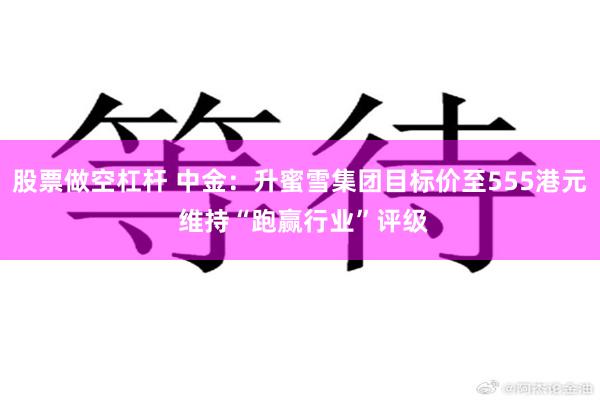 股票做空杠杆 中金：升蜜雪集团目标价至555港元 维持“跑赢行业”评级