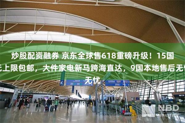 炒股配资融券 京东全球售618重磅升级！15国无上限包邮，大件家电新马跨海直达，9国本地售后无忧