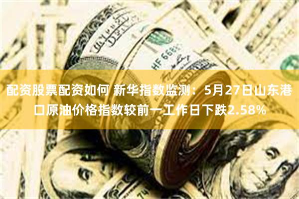 配资股票配资如何 新华指数监测：5月27日山东港口原油价格指数较前一工作日下跌2.58%