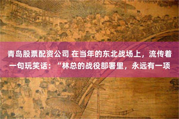青岛股票配资公司 在当年的东北战场上，流传着一句玩笑话：“林总的战役部署里，永远有一项