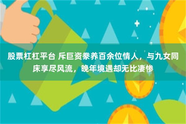 股票杠杠平台 斥巨资豢养百余位情人，与九女同床享尽风流，晚年境遇却无比凄惨