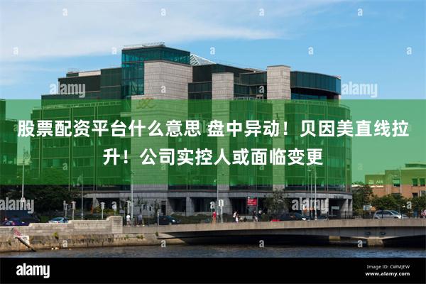 股票配资平台什么意思 盘中异动!贝因美直线拉升!公司实控人或面临变更