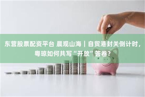 东营股票配资平台 晨观山海｜自贸港封关倒计时，粤琼如何共写“开放”答卷？