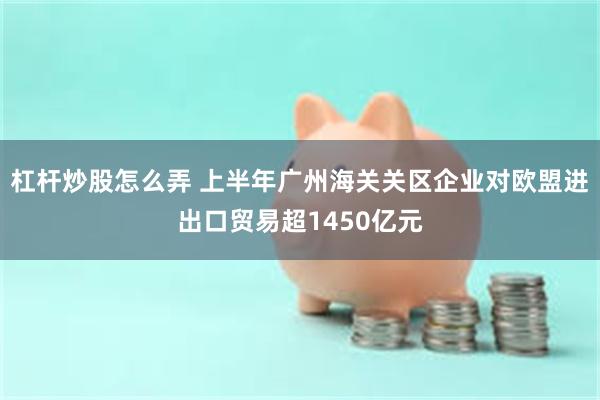 杠杆炒股怎么弄 上半年广州海关关区企业对欧盟进出口贸易超1450亿元