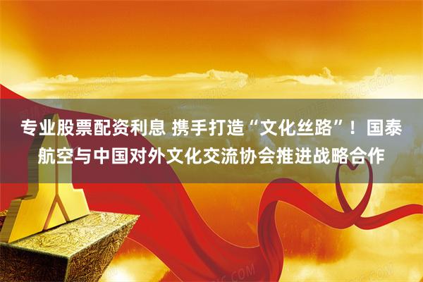专业股票配资利息 携手打造“文化丝路”！国泰航空与中国对外文化交流协会推进战略合作
