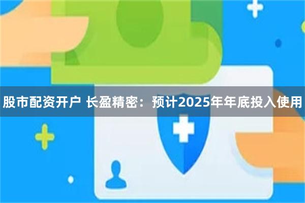 股市配资开户 长盈精密：预计2025年年底投入使用