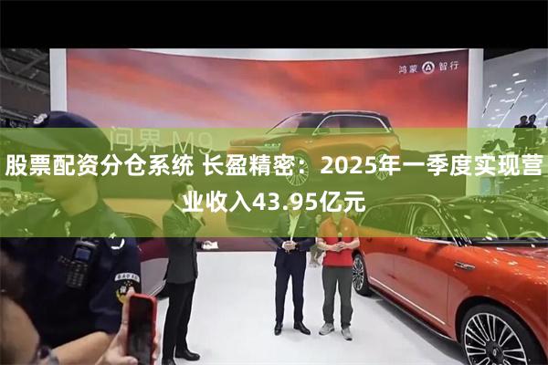 股票配资分仓系统 长盈精密：2025年一季度实现营业收入43.95亿元