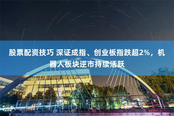 股票配资技巧 深证成指、创业板指跌超2%，机器人板块逆市持续活跃