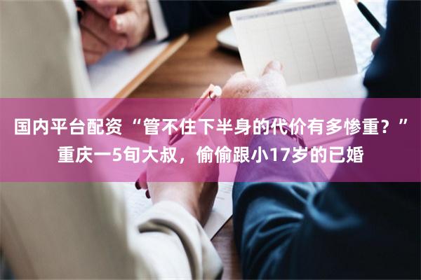 国内平台配资 “管不住下半身的代价有多惨重？”重庆一5旬大叔，偷偷跟小17岁的已婚
