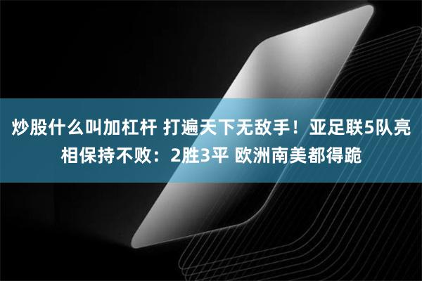 炒股什么叫加杠杆 打遍天下无敌手！亚足联5队亮相保持不败：2胜3平 欧洲南美都得跪