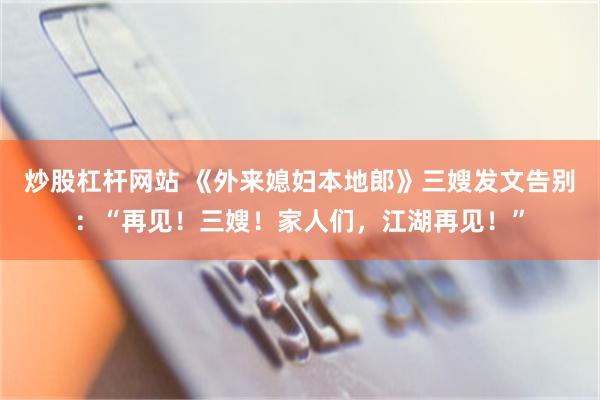 炒股杠杆网站 《外来媳妇本地郎》三嫂发文告别：“再见！三嫂！家人们，江湖再见！”