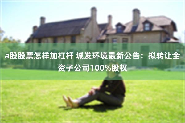 a股股票怎样加杠杆 城发环境最新公告：拟转让全资子公司100%股权