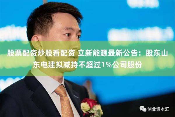 股票配资炒股看配资 立新能源最新公告：股东山东电建拟减持不超过1%公司股份