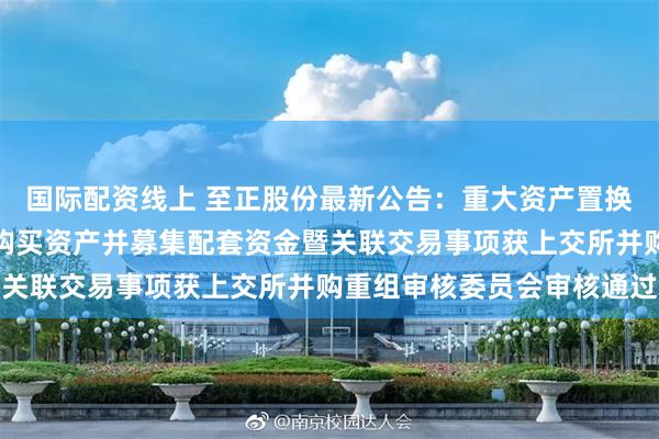 国际配资线上 至正股份最新公告：重大资产置换、发行股份及支付现金购买资产并募集配套资金暨关联交易事项获上交所并购重组审核委员会审核通过
