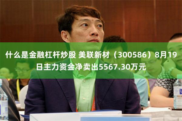 什么是金融杠杆炒股 美联新材（300586）8月19日主力资金净卖出5567.30万元