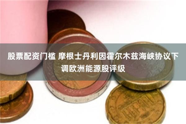 股票配资门槛 摩根士丹利因霍尔木兹海峡协议下调欧洲能源股评级