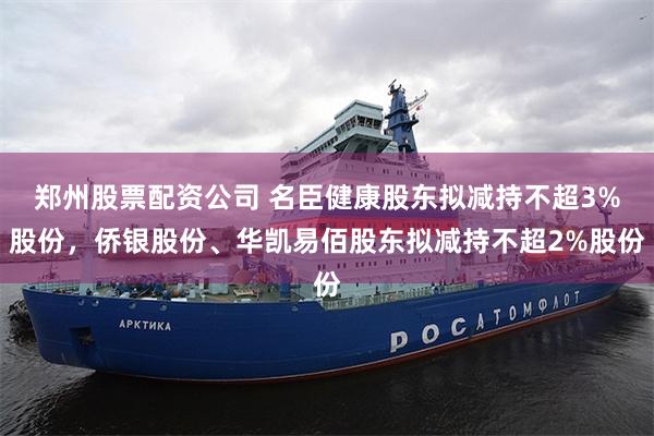郑州股票配资公司 名臣健康股东拟减持不超3%股份，侨银股份、华凯易佰股东拟减持不超2%股份