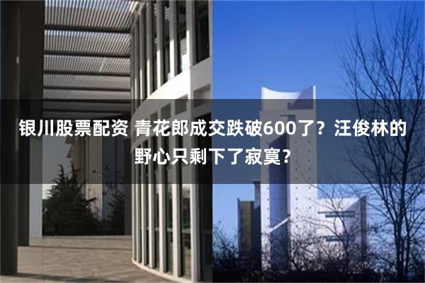 银川股票配资 青花郎成交跌破600了？汪俊林的野心只剩下了寂寞？