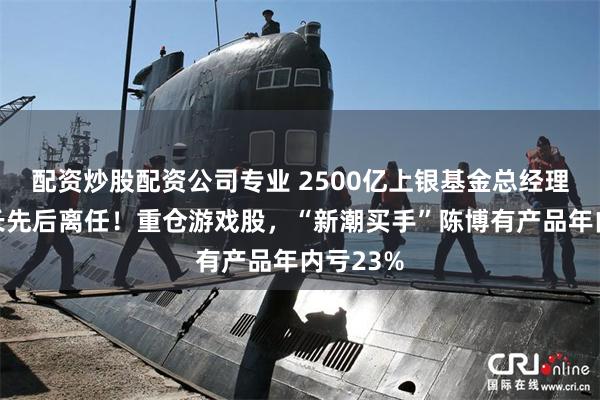 配资炒股配资公司专业 2500亿上银基金总经理、督察长先后离任！重仓游戏股，“新潮买手”陈博有产品年内亏23%