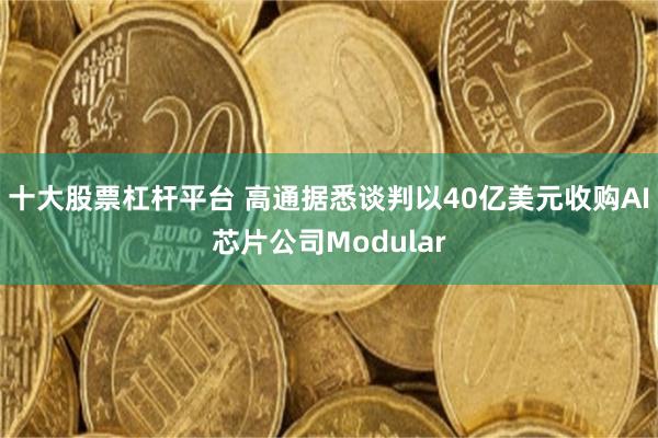 十大股票杠杆平台 高通据悉谈判以40亿美元收购AI芯片公司Modular