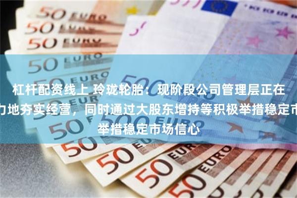 杠杆配资线上 玲珑轮胎：现阶段公司管理层正在更加努力地夯实经营，同时通过大股东增持等积极举措稳定市场信心