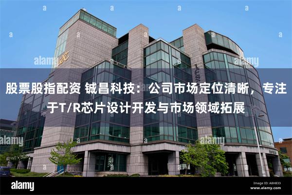 股票股指配资 铖昌科技：公司市场定位清晰，专注于T/R芯片设计开发与市场领域拓展