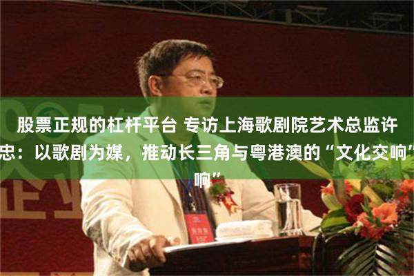 股票正规的杠杆平台 专访上海歌剧院艺术总监许忠：以歌剧为媒，推动长三角与粤港澳的“文化交响”