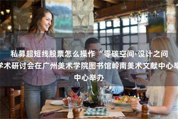 私募超短线股票怎么操作 “零碳空间·设计之问”学术研讨会在广州美术学院图书馆岭南美术文献中心举办