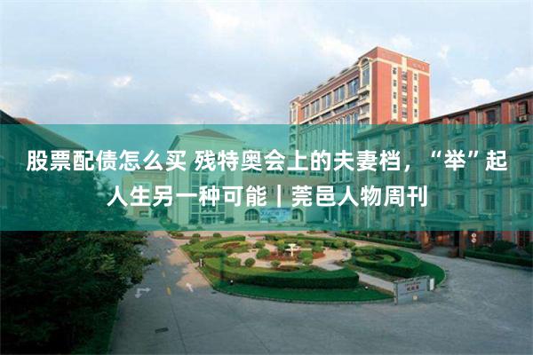 股票配债怎么买 残特奥会上的夫妻档，“举”起人生另一种可能｜莞邑人物周刊