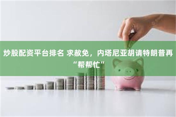 炒股配资平台排名 求赦免，内塔尼亚胡请特朗普再“帮帮忙”